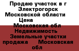 Продаю участок в г.Электрогорск Московской области  › Цена ­ 600 000 - Московская обл. Недвижимость » Земельные участки продажа   . Московская обл.